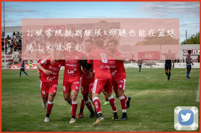 打破常规挑战极限x形腿也能在篮球场上大放异彩