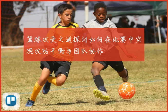 篮球攻受之道探讨如何在比赛中实现攻防平衡与团队协作