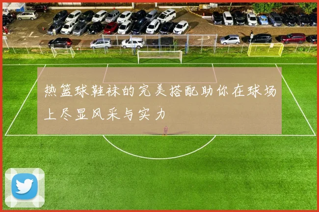 热篮球鞋袜的完美搭配助你在球场上尽显风采与实力