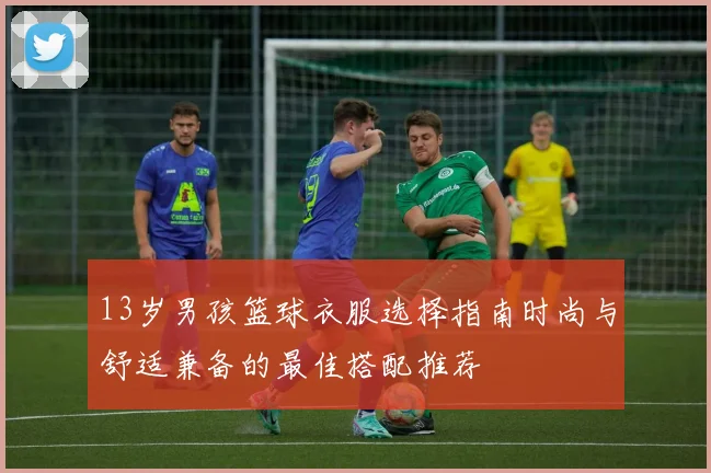 13岁男孩篮球衣服选择指南时尚与舒适兼备的最佳搭配推荐