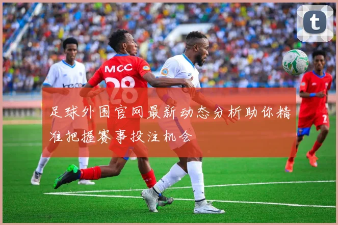 足球外围官网最新动态分析助你精准把握赛事投注机会