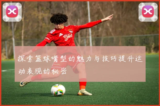 探索篮球嘴型的魅力与技巧提升运动表现的秘密