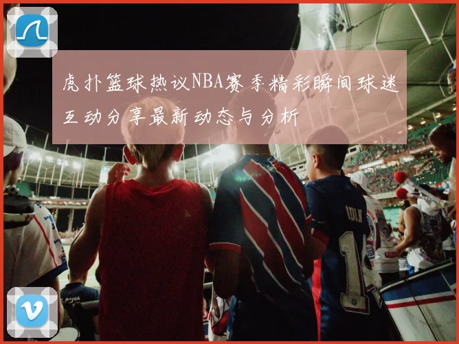 虎扑篮球热议NBA赛季精彩瞬间球迷互动分享最新动态与分析